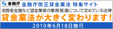 金融庁改正貸金業法 特集サイト　消費者金融など貸金業者の業務関連について定めている法律　貸金業法が大きく変わります！　2010年6月18日施行